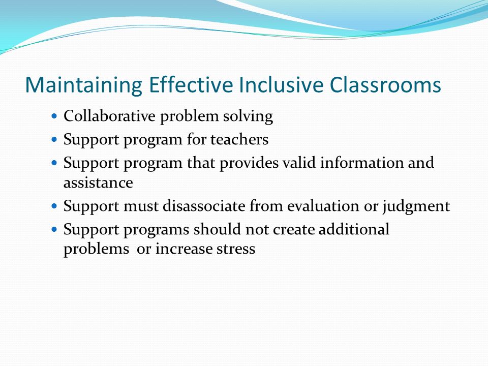 Maintaining Effective Inclusive Classrooms Collaborative problem solving Support program for teachers Support program that provides valid information and assistance Support must disassociate from evaluation or judgment Support programs should not create additional problems or increase stress