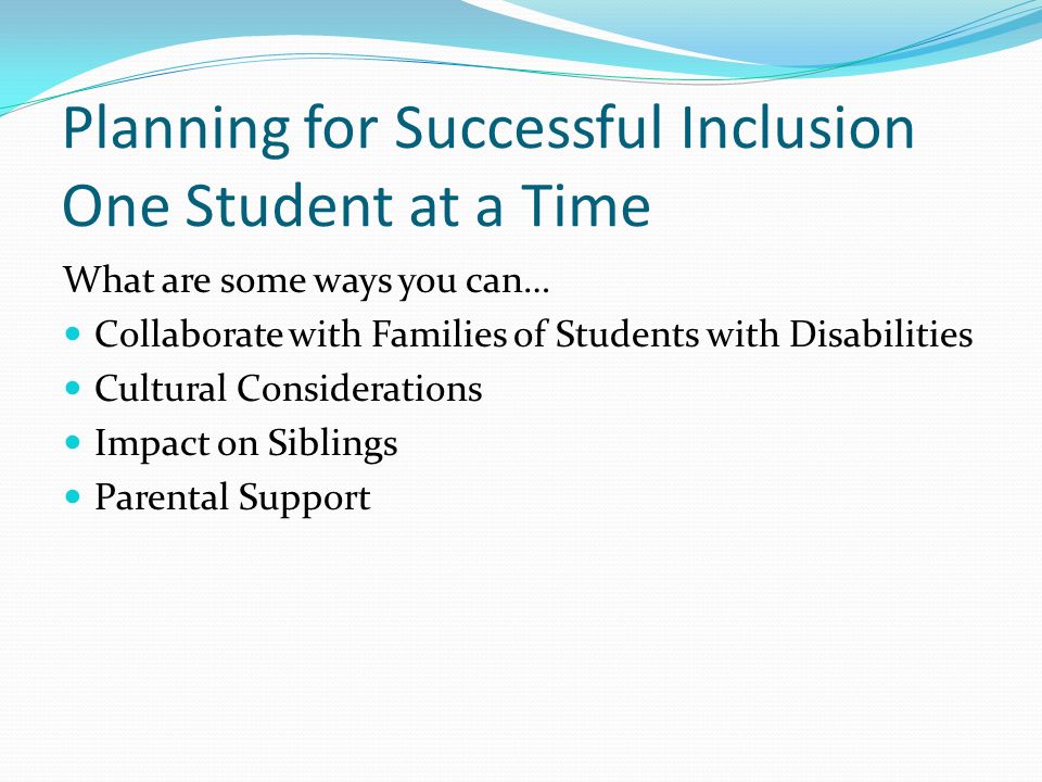 Planning for Successful Inclusion One Student at a Time What are some ways you can… Collaborate with Families of Students with Disabilities Cultural Considerations Impact on Siblings Parental Support