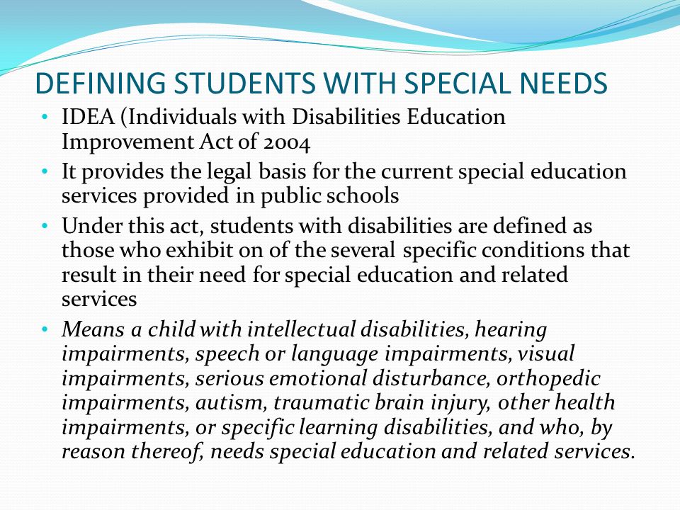 DEFINING STUDENTS WITH SPECIAL NEEDS IDEA (Individuals with Disabilities Education Improvement Act of 2004 It provides the legal basis for the current special education services provided in public schools Under this act, students with disabilities are defined as those who exhibit on of the several specific conditions that result in their need for special education and related services Means a child with intellectual disabilities, hearing impairments, speech or language impairments, visual impairments, serious emotional disturbance, orthopedic impairments, autism, traumatic brain injury, other health impairments, or specific learning disabilities, and who, by reason thereof, needs special education and related services.