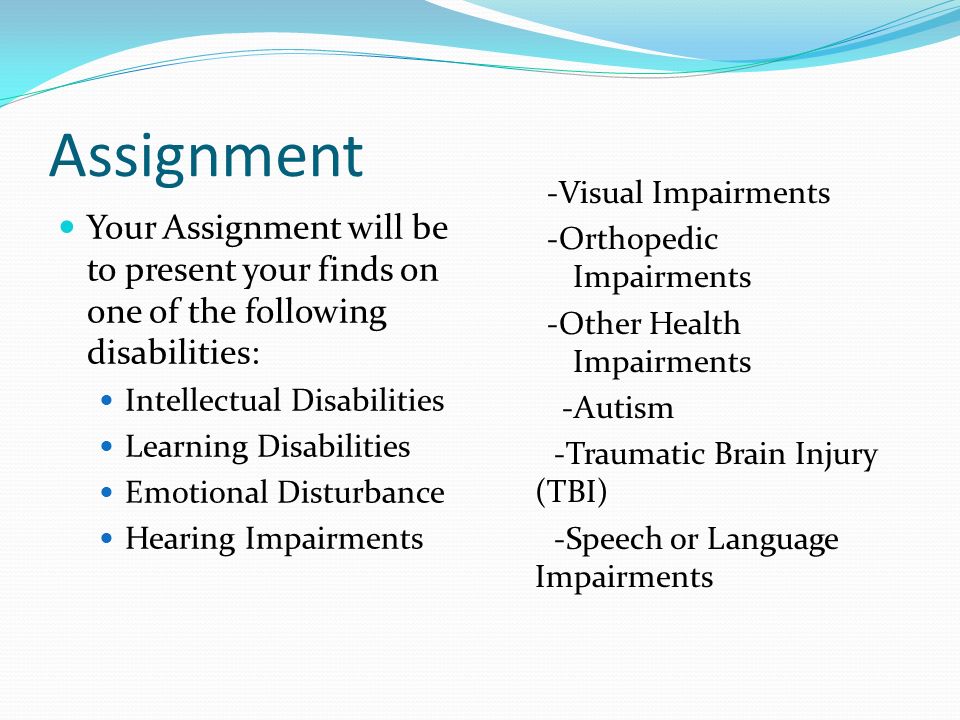 Assignment Your Assignment will be to present your finds on one of the following disabilities: Intellectual Disabilities Learning Disabilities Emotional Disturbance Hearing Impairments -Visual Impairments -Orthopedic Impairments -Other Health Impairments -Autism -Traumatic Brain Injury (TBI) -Speech or Language Impairments
