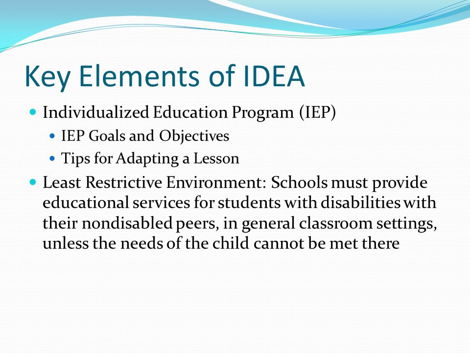 Key Elements of IDEA Individualized Education Program (IEP) IEP Goals and Objectives Tips for Adapting a Lesson Least Restrictive Environment: Schools must provide educational services for students with disabilities with their nondisabled peers, in general classroom settings, unless the needs of the child cannot be met there