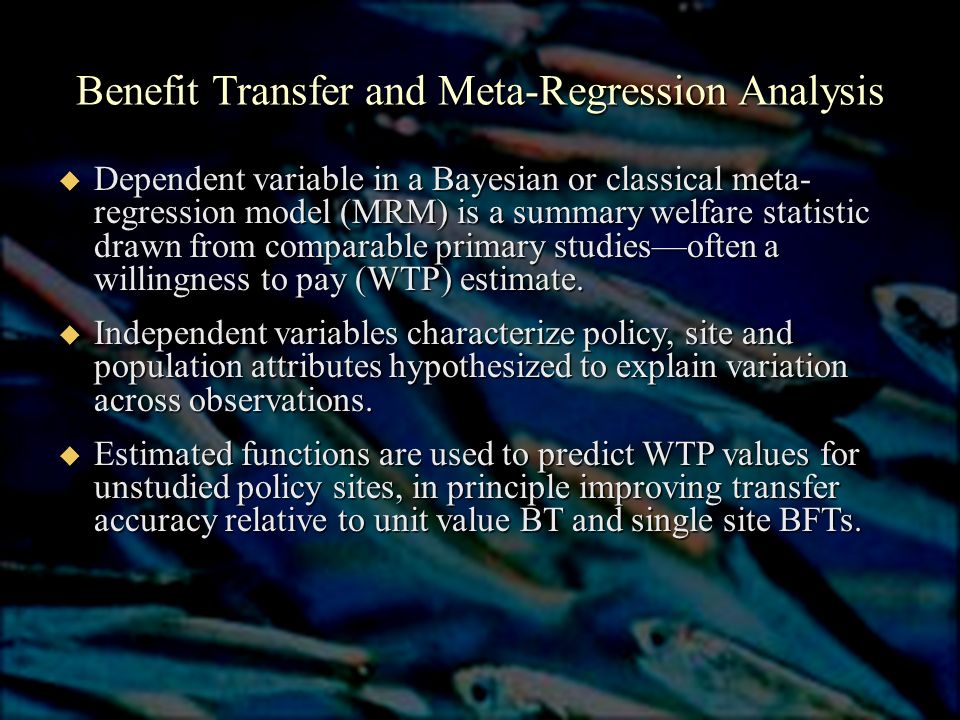 Benefit Transfer and Meta-Regression Analysis  Dependent variable in a Bayesian or classical meta- regression model (MRM) is a summary welfare statistic drawn from comparable primary studies—often a willingness to pay (WTP) estimate.