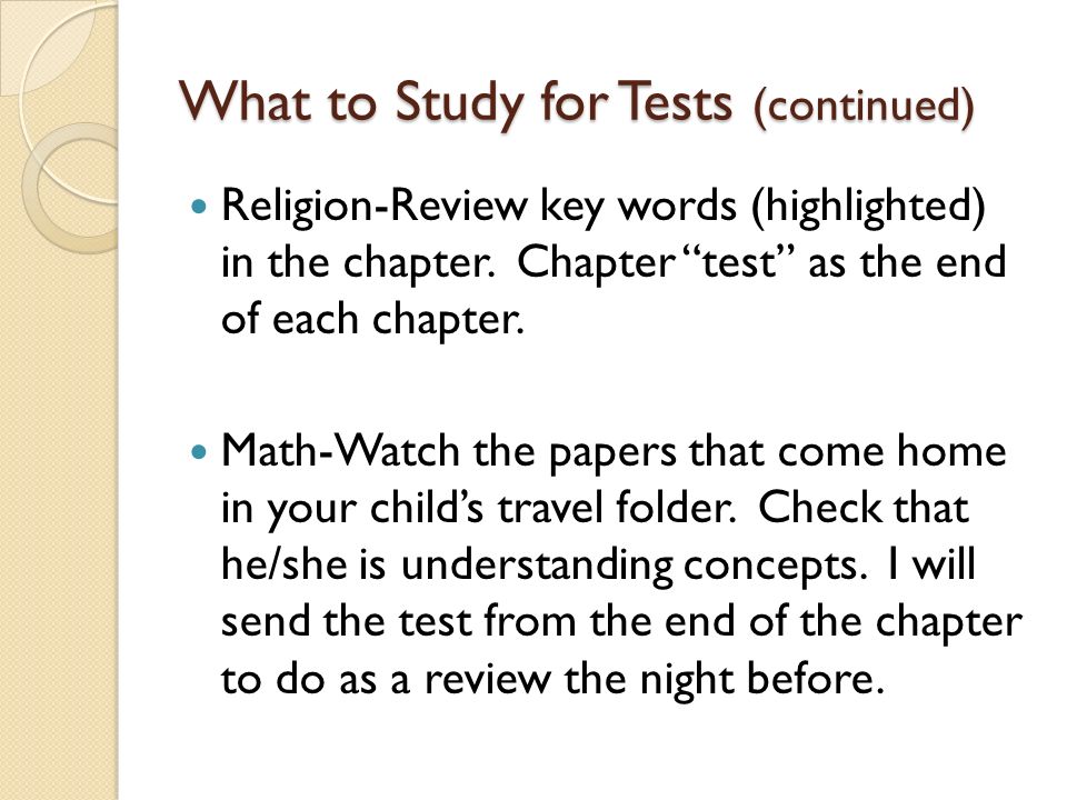 What to Study for Tests Story Test-Practice reading vocabulary words, reread story, retell story Spelling Test-Practice spelling words on sheet that was sent home (Spelling City, practice test, games on computer, magnet letters, etc.) Science and Social Studies Tests-Study guide will go home approximately a week before the test.