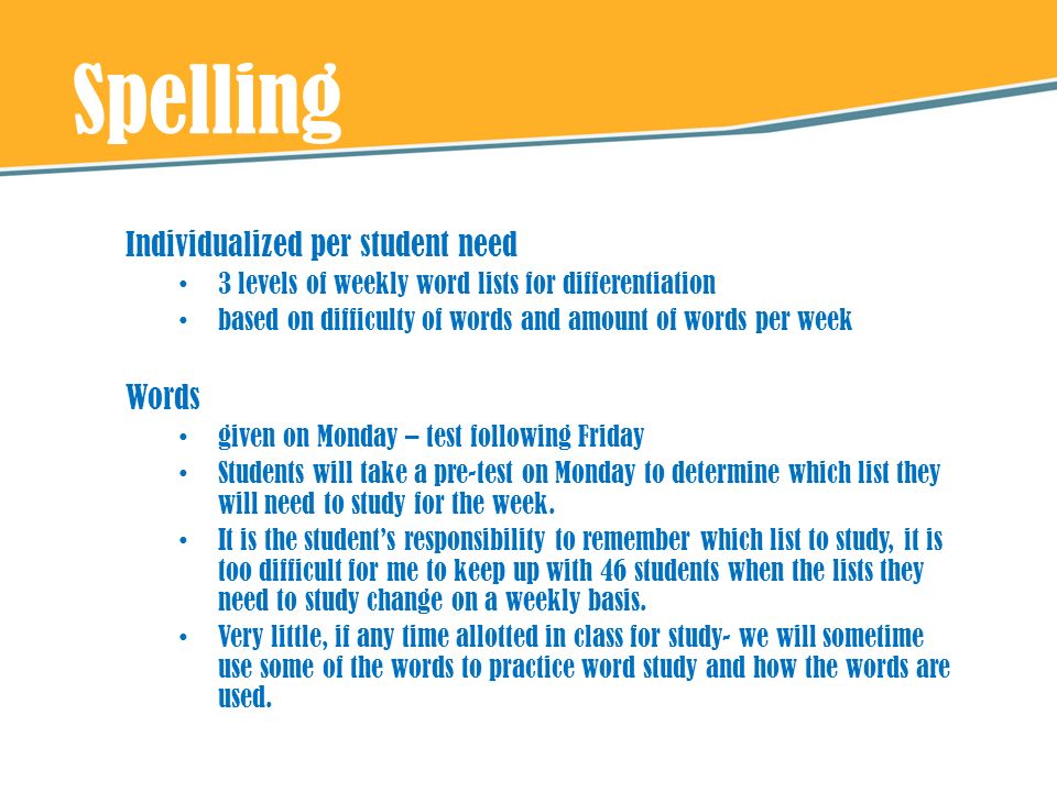 Spelling Individualized per student need 3 levels of weekly word lists for differentiation based on difficulty of words and amount of words per week Words given on Monday – test following Friday Students will take a pre-test on Monday to determine which list they will need to study for the week.