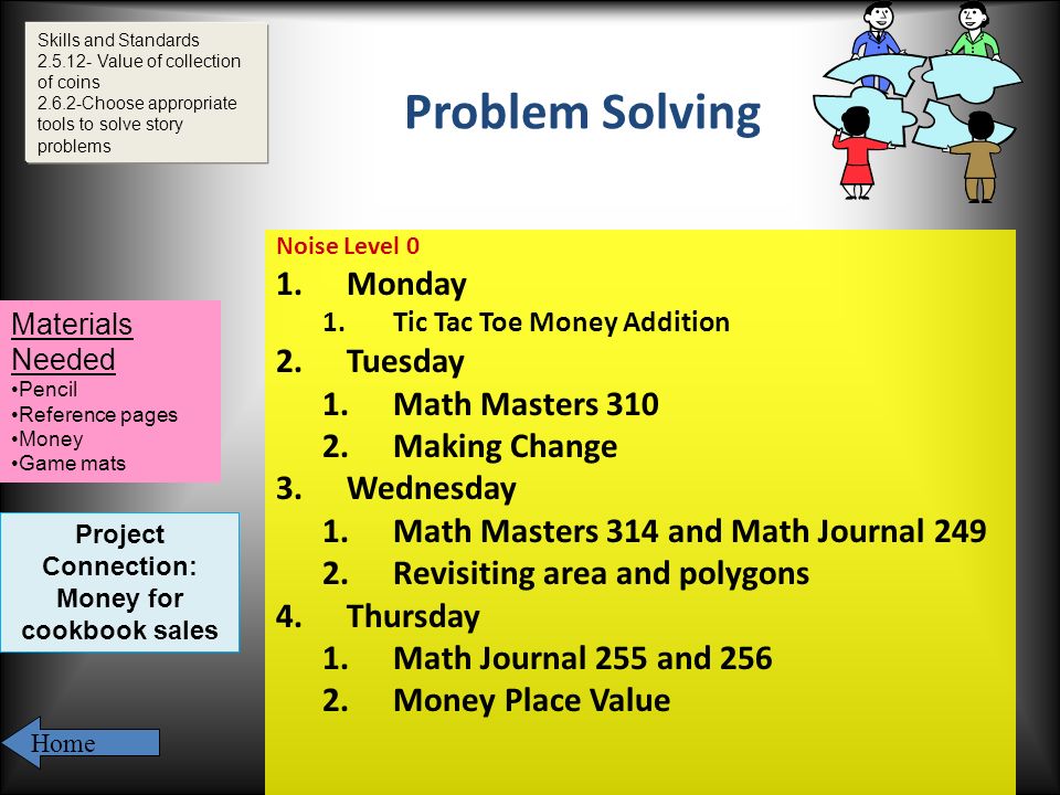 Problem Solving Noise Level 0 1.Monday 1.Tic Tac Toe Money Addition 2.Tuesday 1.Math Masters Making Change 3.Wednesday 1.Math Masters 314 and Math Journal Revisiting area and polygons 4.Thursday 1.Math Journal 255 and Money Place Value Skills and Standards Value of collection of coins Choose appropriate tools to solve story problems Materials Needed Pencil Reference pages Money Game mats Home Project Connection: Money for cookbook sales