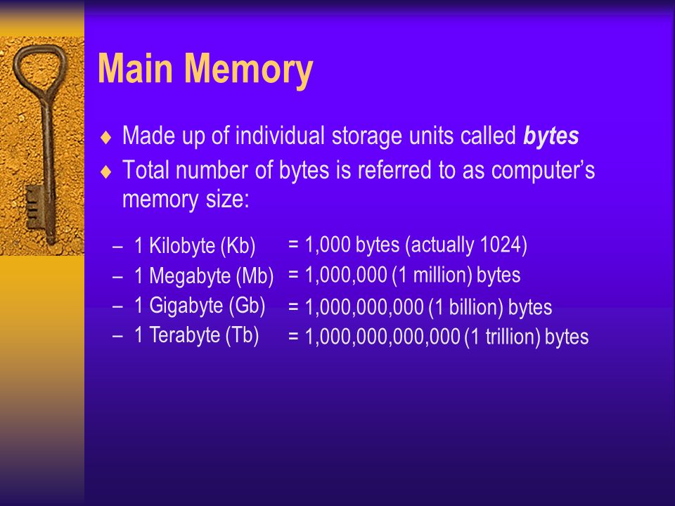 Main Memory  Made up of individual storage units called bytes  Total number of bytes is referred to as computer’s memory size: = 1,000 bytes (actually 1024) = 1,000,000 (1 million) bytes = 1,000,000,000 (1 billion) bytes = 1,000,000,000,000 (1 trillion) bytes –1 Kilobyte (Kb) –1 Megabyte (Mb) –1 Gigabyte (Gb) –1 Terabyte (Tb)