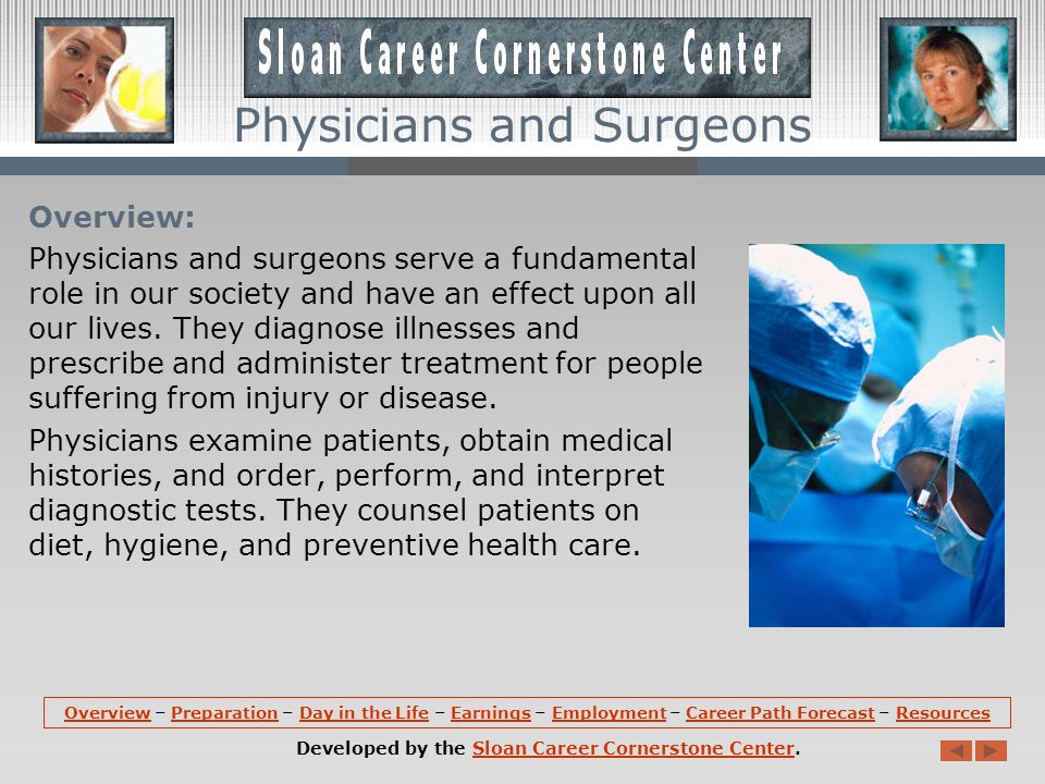 OverviewOverview – Preparation – Day in the Life – Earnings – Employment – Career Path Forecast – ResourcesPreparationDay in the LifeEarningsEmploymentCareer Path ForecastResources Developed by the Sloan Career Cornerstone Center.Sloan Career Cornerstone Center Physicians and Surgeons