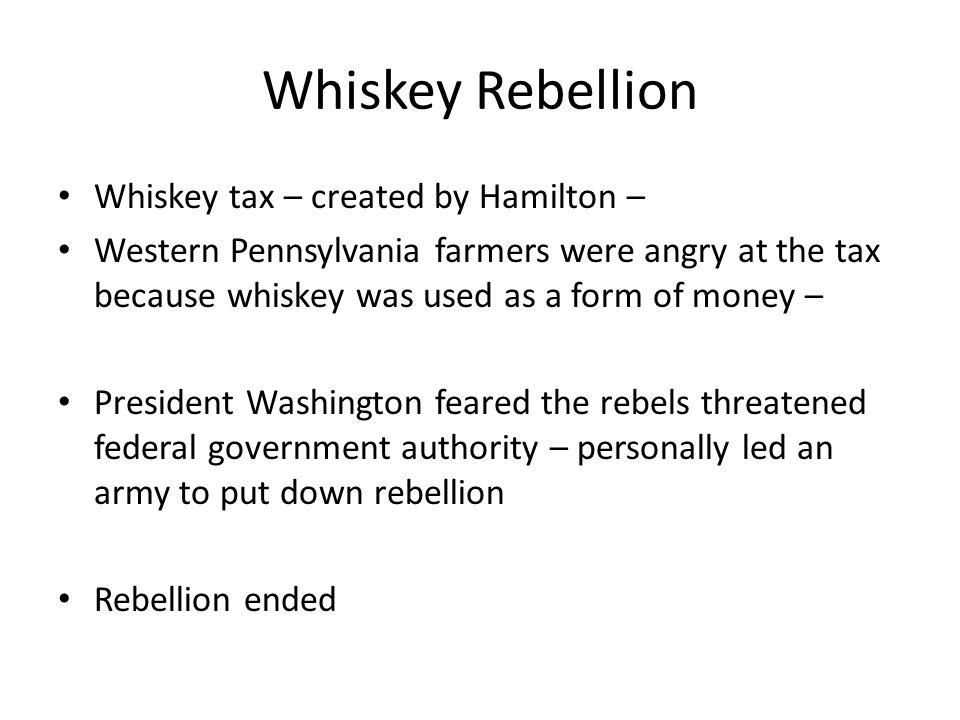 Whiskey Rebellion Whiskey tax – created by Hamilton – Western Pennsylvania farmers were angry at the tax because whiskey was used as a form of money – President Washington feared the rebels threatened federal government authority – personally led an army to put down rebellion Rebellion ended