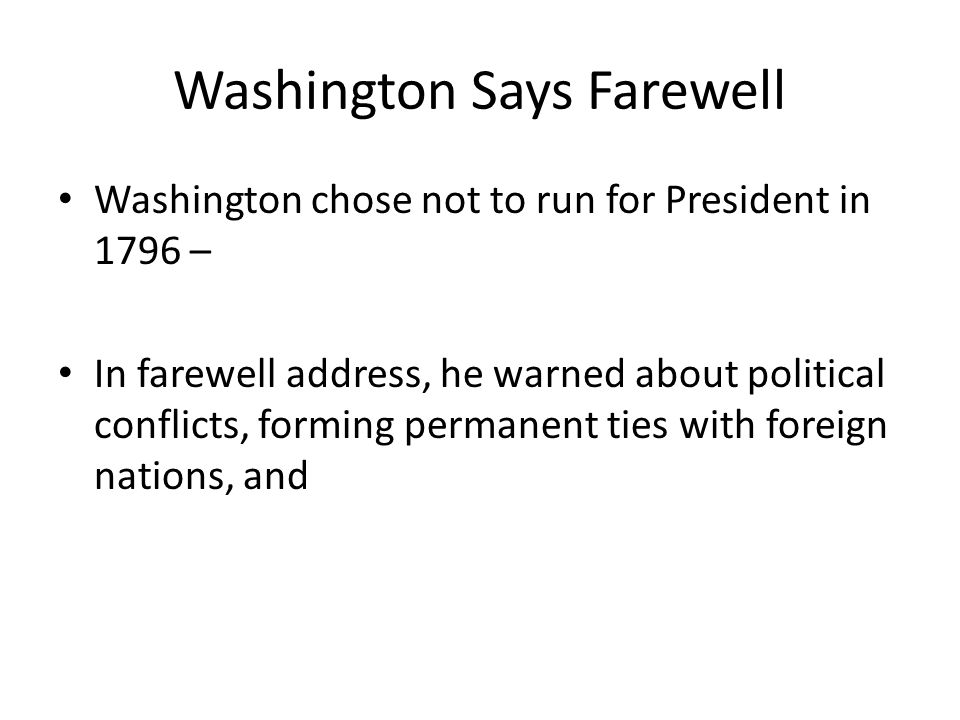 Washington Says Farewell Washington chose not to run for President in 1796 – In farewell address, he warned about political conflicts, forming permanent ties with foreign nations, and