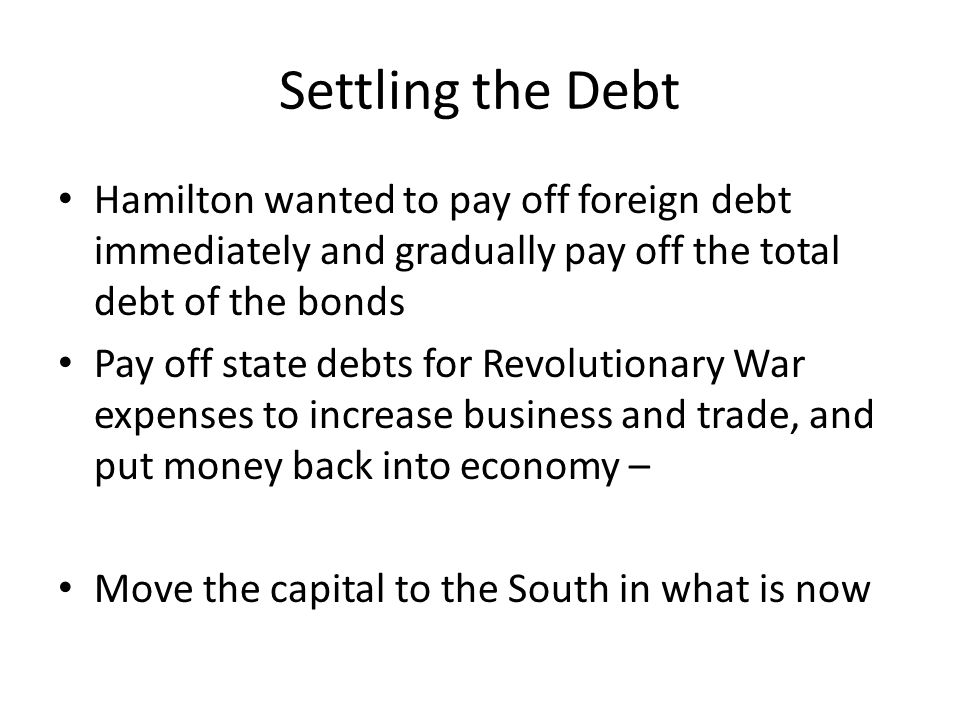 Settling the Debt Hamilton wanted to pay off foreign debt immediately and gradually pay off the total debt of the bonds Pay off state debts for Revolutionary War expenses to increase business and trade, and put money back into economy – Move the capital to the South in what is now