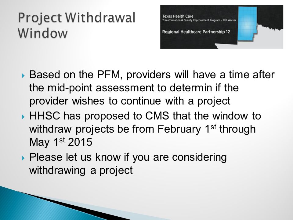  Based on the PFM, providers will have a time after the mid-point assessment to determin if the provider wishes to continue with a project  HHSC has proposed to CMS that the window to withdraw projects be from February 1 st through May 1 st 2015  Please let us know if you are considering withdrawing a project
