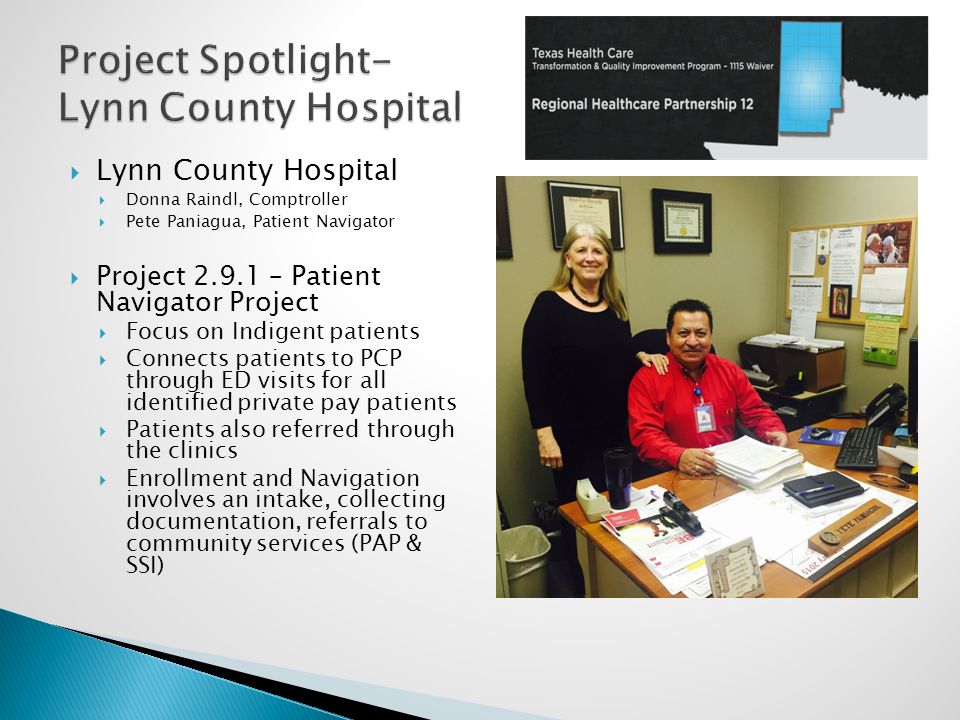  Lynn County Hospital  Donna Raindl, Comptroller  Pete Paniagua, Patient Navigator  Project – Patient Navigator Project  Focus on Indigent patients  Connects patients to PCP through ED visits for all identified private pay patients  Patients also referred through the clinics  Enrollment and Navigation involves an intake, collecting documentation, referrals to community services (PAP & SSI)