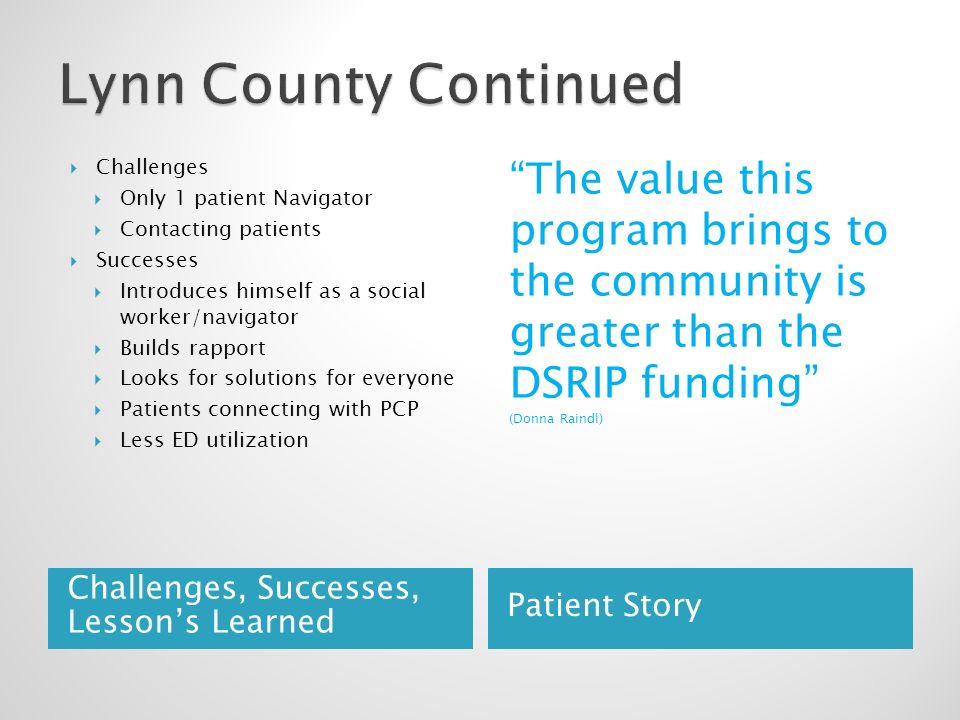 Challenges, Successes, Lesson’s Learned Patient Story  Challenges  Only 1 patient Navigator  Contacting patients  Successes  Introduces himself as a social worker/navigator  Builds rapport  Looks for solutions for everyone  Patients connecting with PCP  Less ED utilization The value this program brings to the community is greater than the DSRIP funding (Donna Raindl)