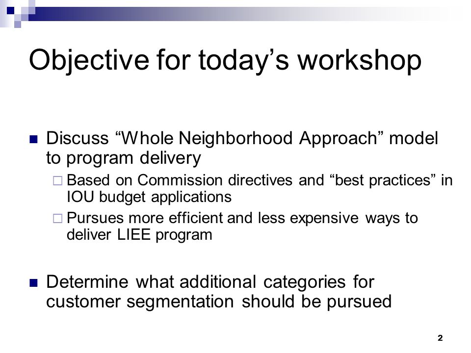 2 Objective for today’s workshop Discuss Whole Neighborhood Approach model to program delivery  Based on Commission directives and best practices in IOU budget applications  Pursues more efficient and less expensive ways to deliver LIEE program Determine what additional categories for customer segmentation should be pursued