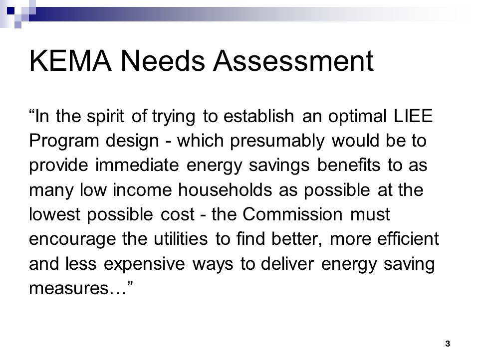3 KEMA Needs Assessment In the spirit of trying to establish an optimal LIEE Program design - which presumably would be to provide immediate energy savings benefits to as many low income households as possible at the lowest possible cost - the Commission must encourage the utilities to find better, more efficient and less expensive ways to deliver energy saving measures…