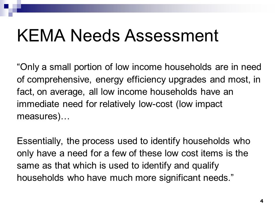 4 KEMA Needs Assessment Only a small portion of low income households are in need of comprehensive, energy efficiency upgrades and most, in fact, on average, all low income households have an immediate need for relatively low-cost (low impact measures)… Essentially, the process used to identify households who only have a need for a few of these low cost items is the same as that which is used to identify and qualify households who have much more significant needs.