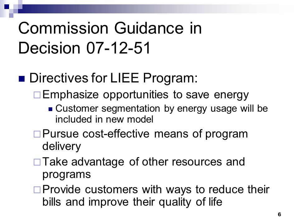 6 Commission Guidance in Decision Directives for LIEE Program:  Emphasize opportunities to save energy Customer segmentation by energy usage will be included in new model  Pursue cost-effective means of program delivery  Take advantage of other resources and programs  Provide customers with ways to reduce their bills and improve their quality of life