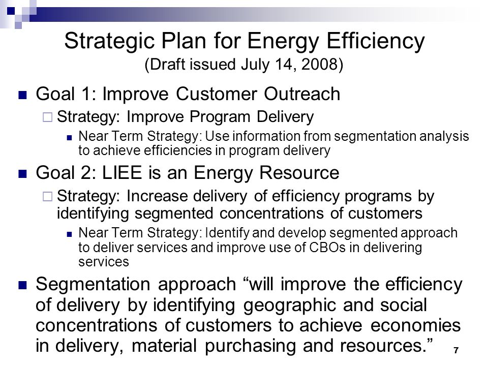 7 Strategic Plan for Energy Efficiency (Draft issued July 14, 2008) Goal 1: Improve Customer Outreach  Strategy: Improve Program Delivery Near Term Strategy: Use information from segmentation analysis to achieve efficiencies in program delivery Goal 2: LIEE is an Energy Resource  Strategy: Increase delivery of efficiency programs by identifying segmented concentrations of customers Near Term Strategy: Identify and develop segmented approach to deliver services and improve use of CBOs in delivering services Segmentation approach will improve the efficiency of delivery by identifying geographic and social concentrations of customers to achieve economies in delivery, material purchasing and resources.