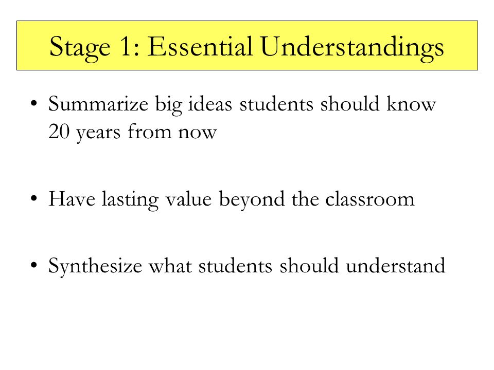 Stage 1: Essential Understandings Summarize big ideas students should know 20 years from now Have lasting value beyond the classroom Synthesize what students should understand