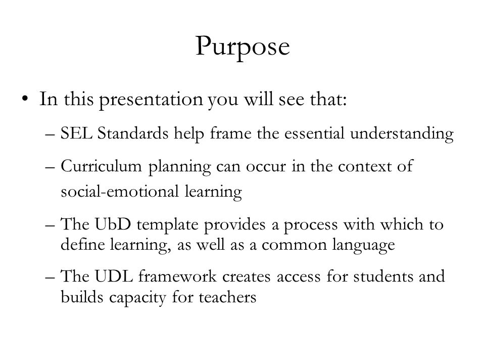 Purpose In this presentation you will see that: –SEL Standards help frame the essential understanding –Curriculum planning can occur in the context of social-emotional learning –The UbD template provides a process with which to define learning, as well as a common language –The UDL framework creates access for students and builds capacity for teachers