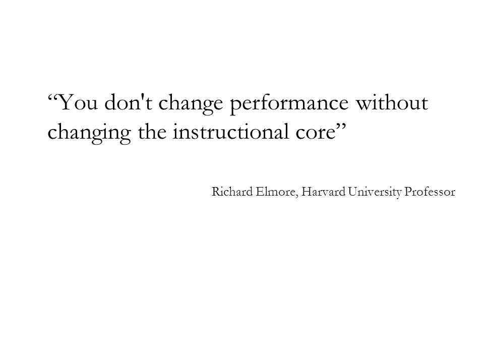 You don t change performance without changing the instructional core Richard Elmore, Harvard University Professor