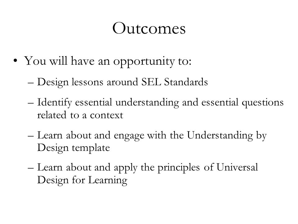 Outcomes You will have an opportunity to: –Design lessons around SEL Standards –Identify essential understanding and essential questions related to a context –Learn about and engage with the Understanding by Design template –Learn about and apply the principles of Universal Design for Learning