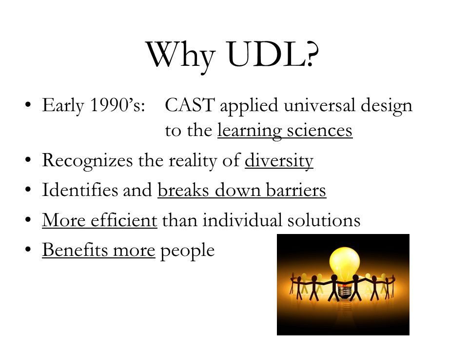 Early 1990’s:CAST applied universal design to the learning sciences Recognizes the reality of diversity Identifies and breaks down barriers More efficient than individual solutions Benefits more people Why UDL