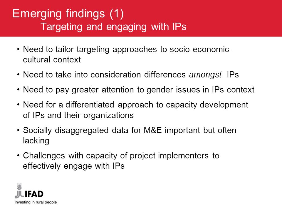 Emerging findings (1) Targeting and engaging with IPs Need to tailor targeting approaches to socio-economic- cultural context Need to take into consideration differences amongst IPs Need to pay greater attention to gender issues in IPs context Need for a differentiated approach to capacity development of IPs and their organizations Socially disaggregated data for M&E important but often lacking Challenges with capacity of project implementers to effectively engage with IPs