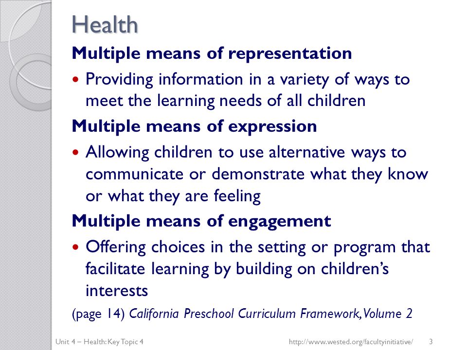 Health Multiple means of representation Providing information in a variety of ways to meet the learning needs of all children Multiple means of expression Allowing children to use alternative ways to communicate or demonstrate what they know or what they are feeling Multiple means of engagement Offering choices in the setting or program that facilitate learning by building on children’s interests (page 14) California Preschool Curriculum Framework, Volume 2 Unit 4 – Health: Key Topic 4http://  3
