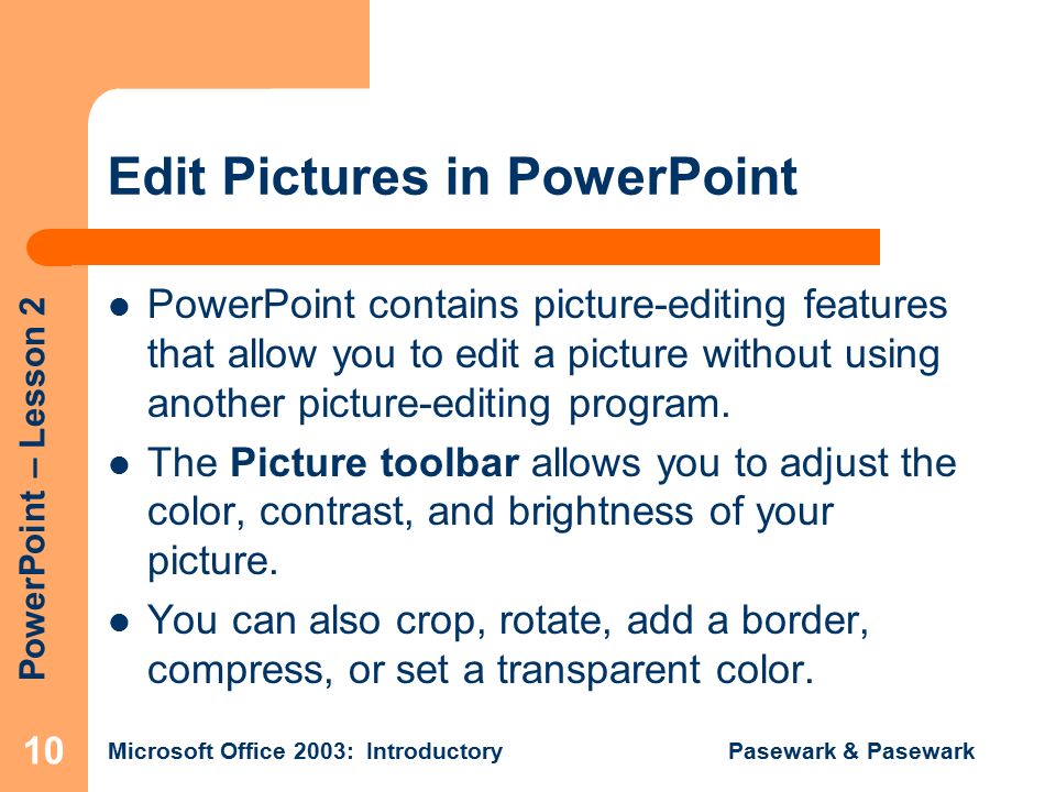 PowerPoint – Lesson 2 Microsoft Office 2003: Introductory Pasewark & Pasewark 10 Edit Pictures in PowerPoint PowerPoint contains picture-editing features that allow you to edit a picture without using another picture-editing program.