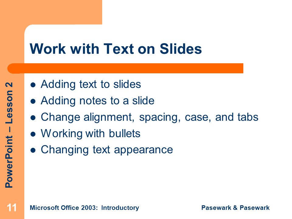 PowerPoint – Lesson 2 Microsoft Office 2003: Introductory Pasewark & Pasewark 11 Work with Text on Slides Adding text to slides Adding notes to a slide Change alignment, spacing, case, and tabs Working with bullets Changing text appearance