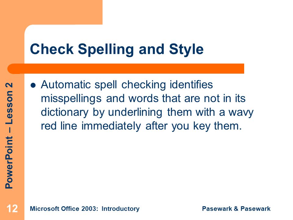 PowerPoint – Lesson 2 Microsoft Office 2003: Introductory Pasewark & Pasewark 12 Check Spelling and Style Automatic spell checking identifies misspellings and words that are not in its dictionary by underlining them with a wavy red line immediately after you key them.