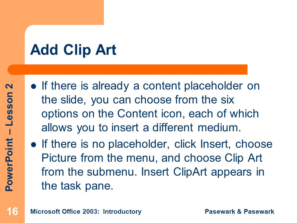 PowerPoint – Lesson 2 Microsoft Office 2003: Introductory Pasewark & Pasewark 16 Add Clip Art If there is already a content placeholder on the slide, you can choose from the six options on the Content icon, each of which allows you to insert a different medium.