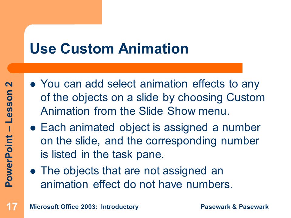 PowerPoint – Lesson 2 Microsoft Office 2003: Introductory Pasewark & Pasewark 17 Use Custom Animation You can add select animation effects to any of the objects on a slide by choosing Custom Animation from the Slide Show menu.