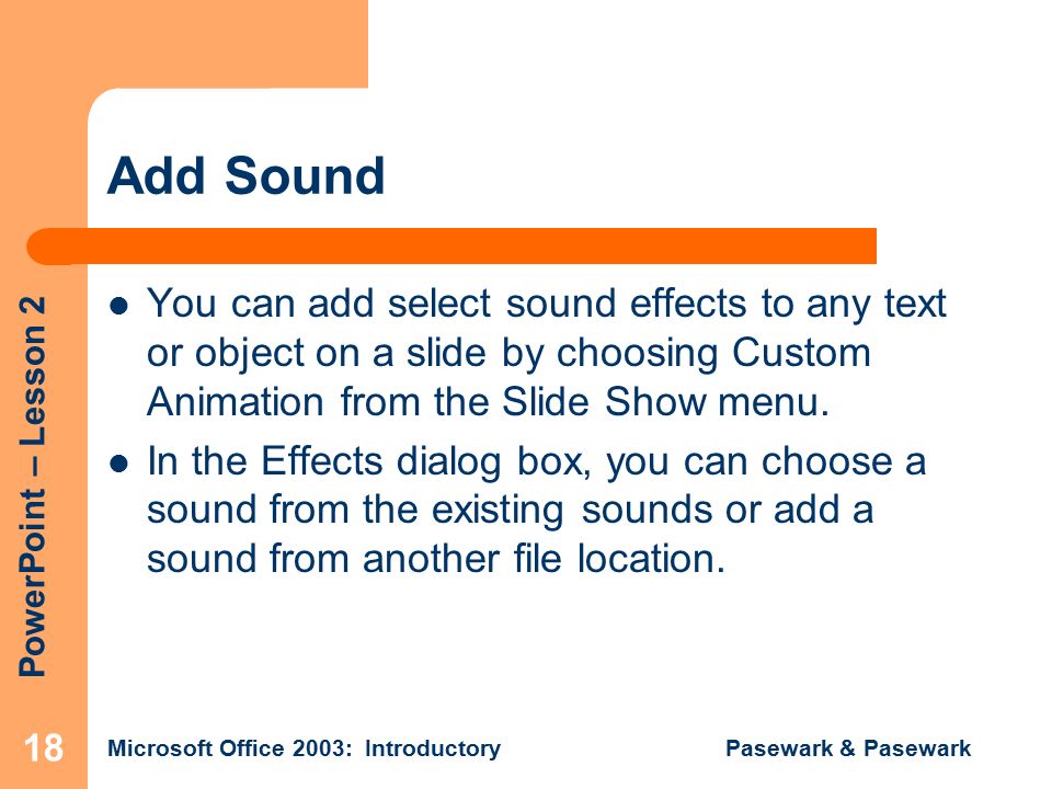 PowerPoint – Lesson 2 Microsoft Office 2003: Introductory Pasewark & Pasewark 18 Add Sound You can add select sound effects to any text or object on a slide by choosing Custom Animation from the Slide Show menu.