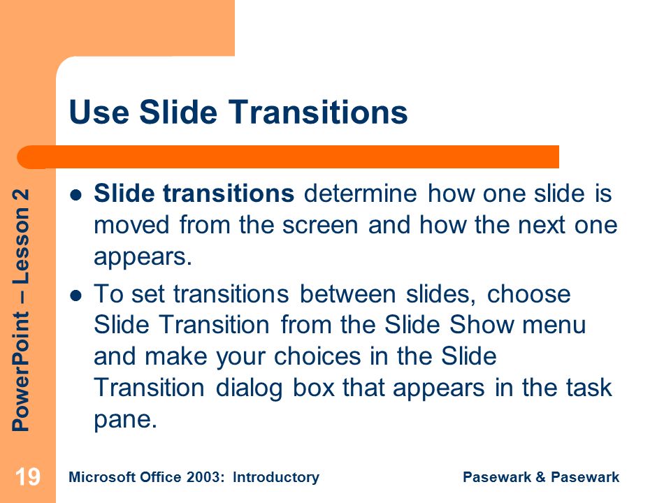 PowerPoint – Lesson 2 Microsoft Office 2003: Introductory Pasewark & Pasewark 19 Use Slide Transitions Slide transitions determine how one slide is moved from the screen and how the next one appears.