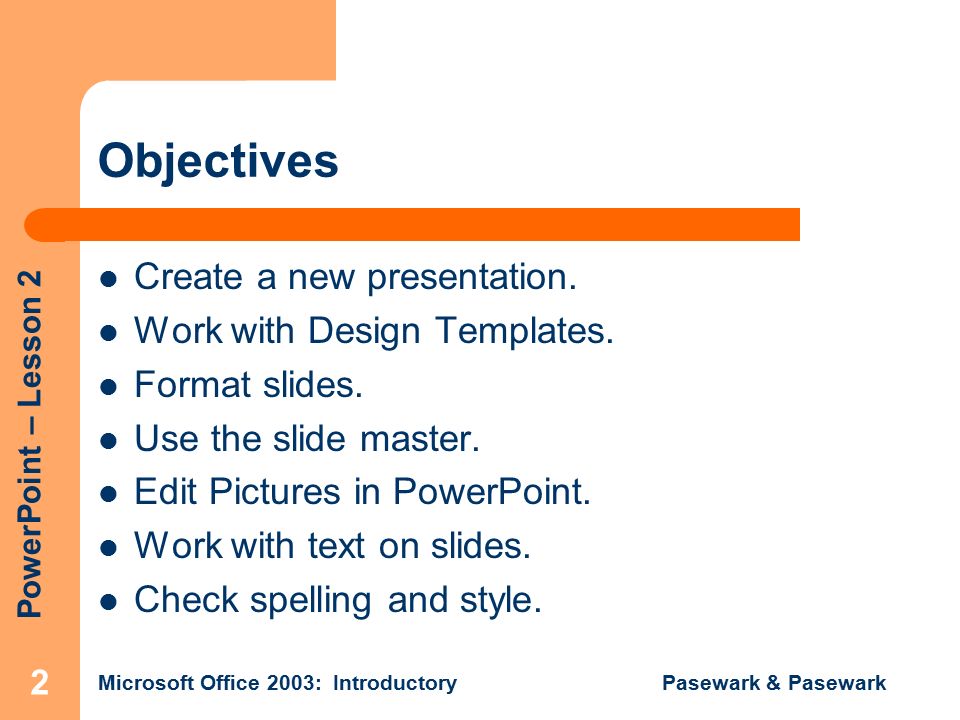PowerPoint – Lesson 2 Microsoft Office 2003: Introductory Pasewark & Pasewark 2 Objectives Create a new presentation.