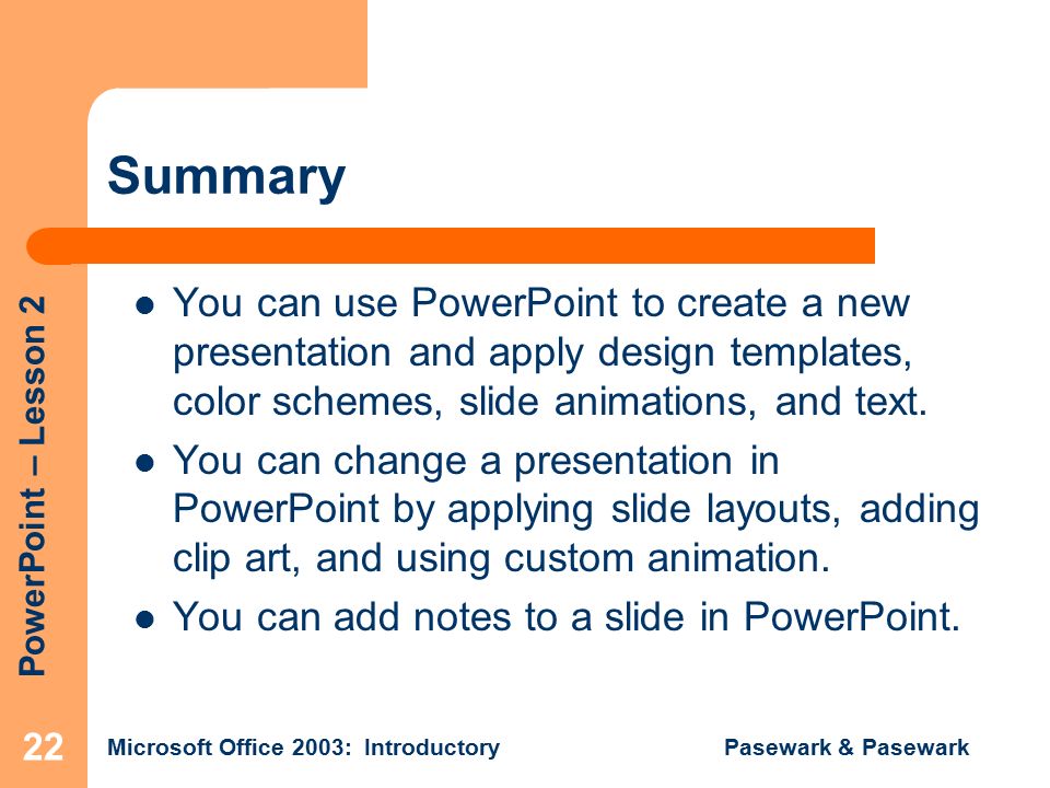 PowerPoint – Lesson 2 Microsoft Office 2003: Introductory Pasewark & Pasewark 22 Summary You can use PowerPoint to create a new presentation and apply design templates, color schemes, slide animations, and text.