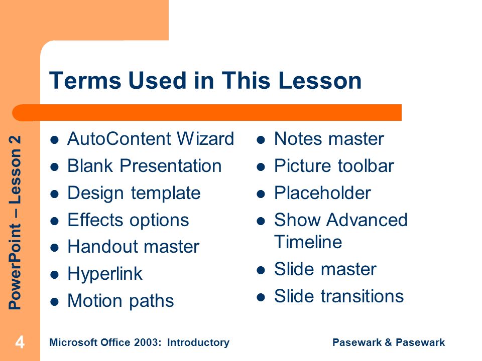 PowerPoint – Lesson 2 Microsoft Office 2003: Introductory Pasewark & Pasewark 4 Terms Used in This Lesson AutoContent Wizard Blank Presentation Design template Effects options Handout master Hyperlink Motion paths Notes master Picture toolbar Placeholder Show Advanced Timeline Slide master Slide transitions