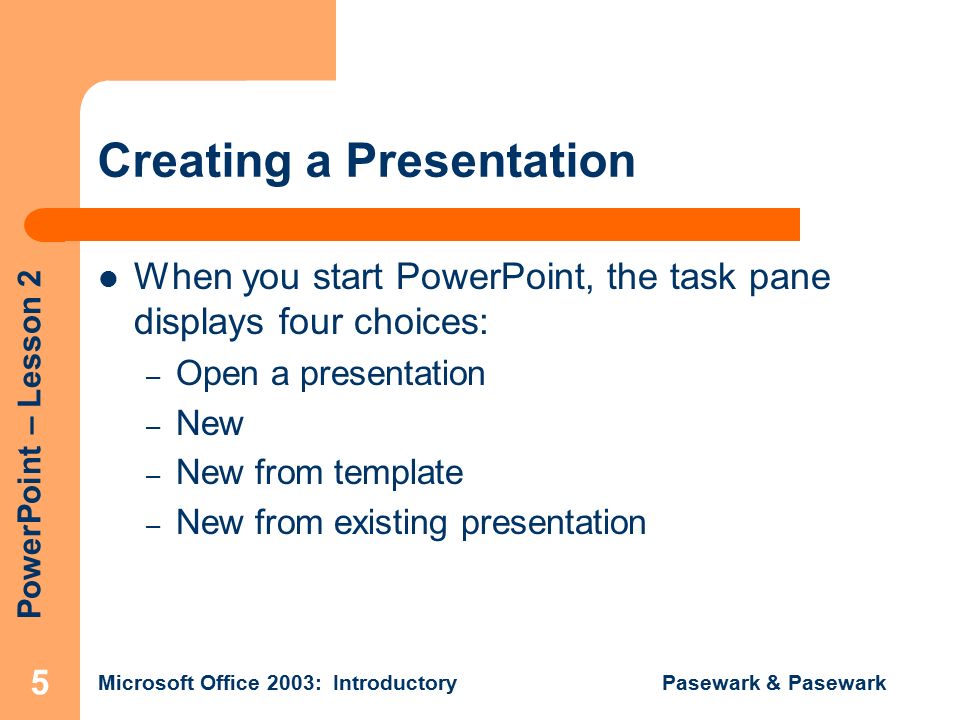 PowerPoint – Lesson 2 Microsoft Office 2003: Introductory Pasewark & Pasewark 5 Creating a Presentation When you start PowerPoint, the task pane displays four choices: – Open a presentation – New – New from template – New from existing presentation