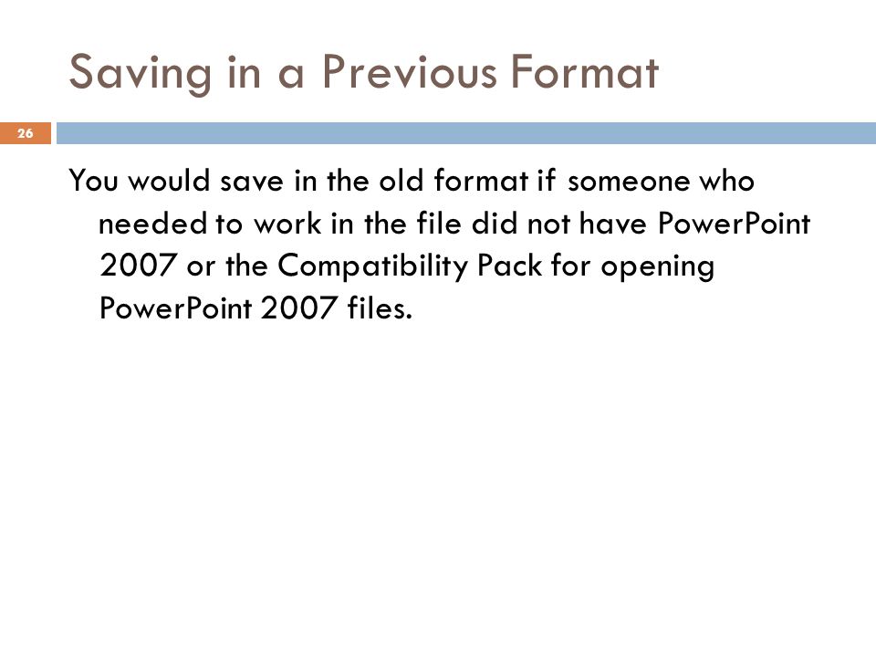 Saving in a Previous Format 26 You would save in the old format if someone who needed to work in the file did not have PowerPoint 2007 or the Compatibility Pack for opening PowerPoint 2007 files.