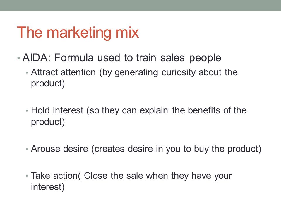 The marketing mix AIDA: Formula used to train sales people Attract attention (by generating curiosity about the product) Hold interest (so they can explain the benefits of the product) Arouse desire (creates desire in you to buy the product) Take action( Close the sale when they have your interest)