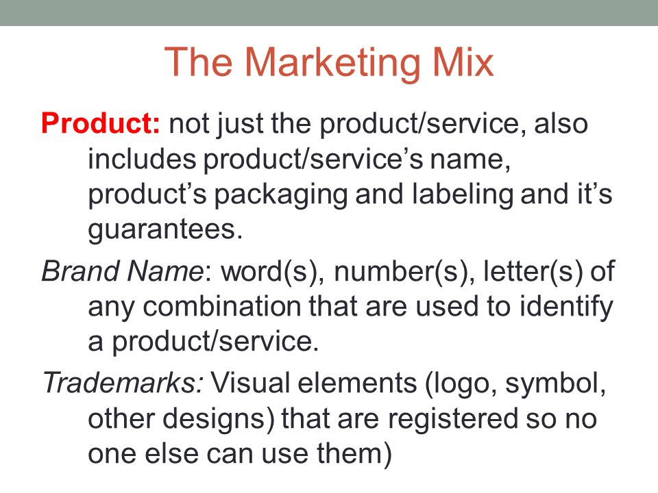 The Marketing Mix Product: not just the product/service, also includes product/service’s name, product’s packaging and labeling and it’s guarantees.