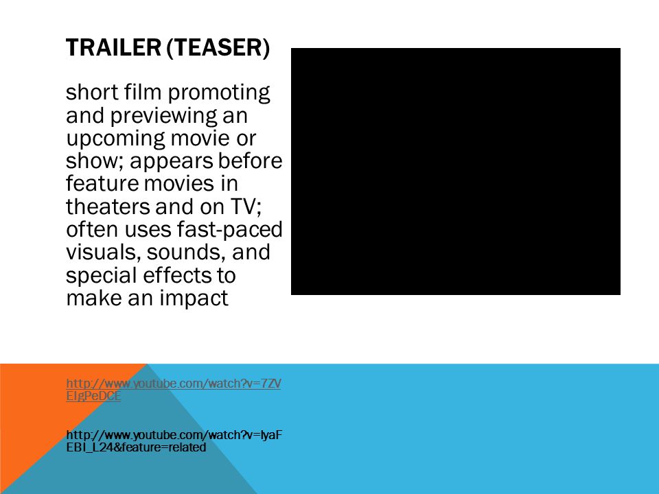 short film promoting and previewing an upcoming movie or show; appears before feature movies in theaters and on TV; often uses fast-paced visuals, sounds, and special effects to make an impact   v=7ZV EIgPeDCE   v=IyaF EBI_L24&feature=related TRAILER (TEASER)