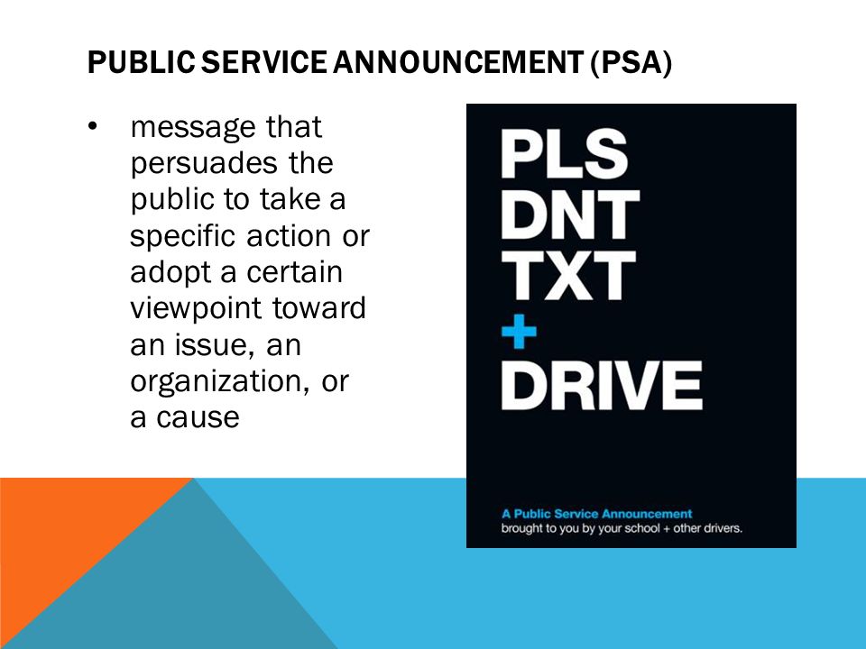 message that persuades the public to take a specific action or adopt a certain viewpoint toward an issue, an organization, or a cause PUBLIC SERVICE ANNOUNCEMENT (PSA)