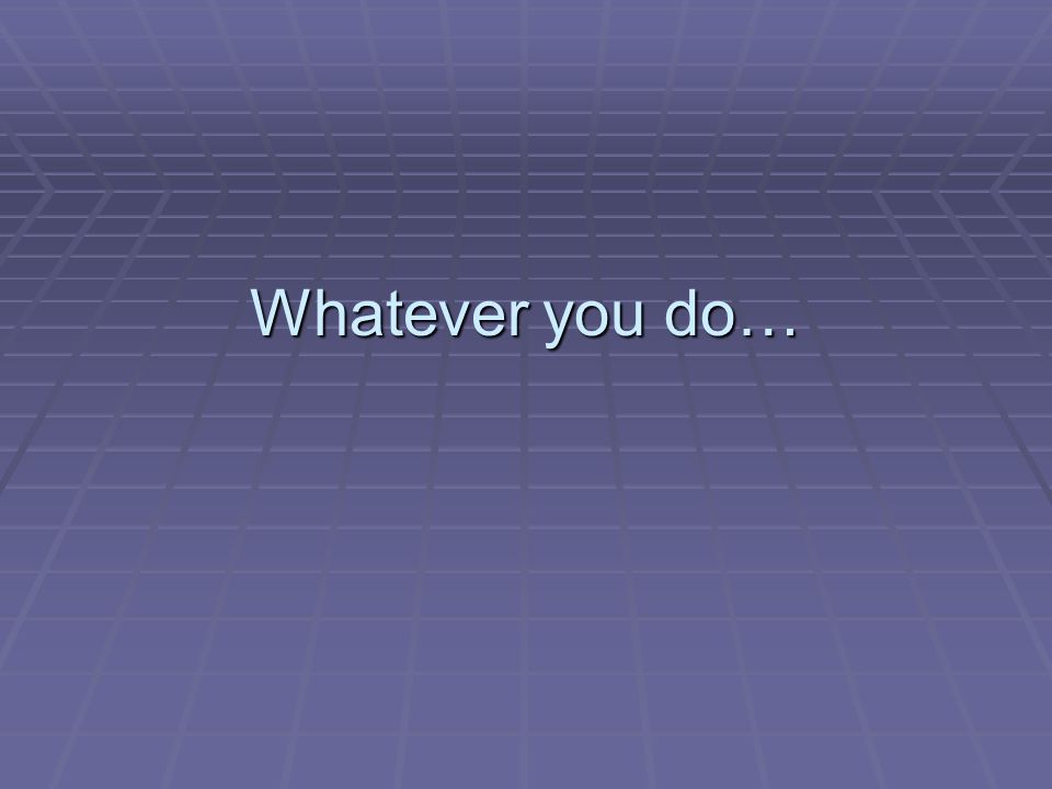 Whatever you do…