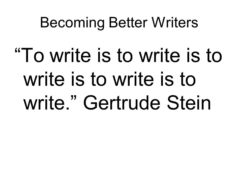 Becoming Better Writers To write is to write is to write is to write is to write. Gertrude Stein