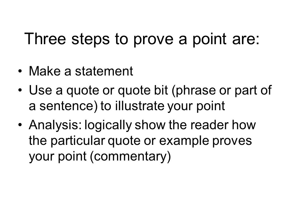 Three steps to prove a point are: Make a statement Use a quote or quote bit (phrase or part of a sentence) to illustrate your point Analysis: logically show the reader how the particular quote or example proves your point (commentary)