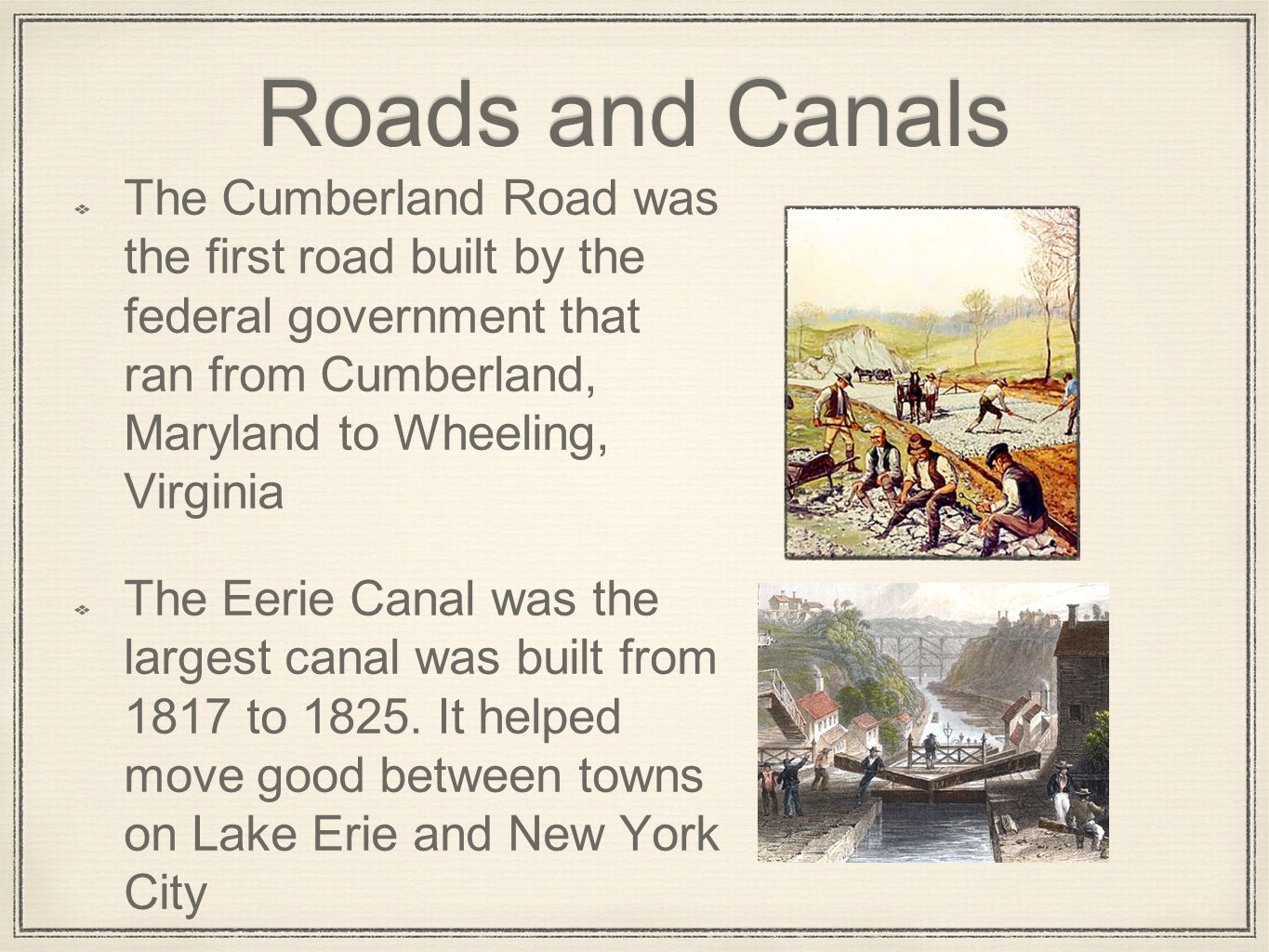 Roads and Canals The Cumberland Road was the first road built by the federal government that ran from Cumberland, Maryland to Wheeling, Virginia The Eerie Canal was the largest canal was built from 1817 to 1825.