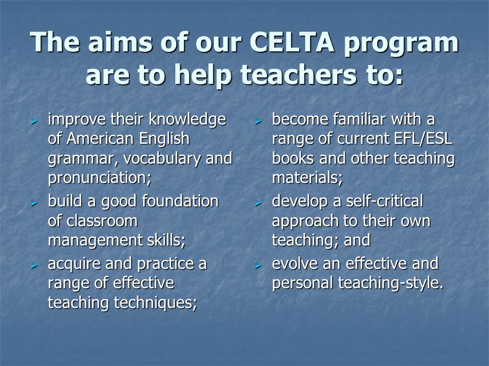 The aims of our CELTA program are to help teachers to:  improve their knowledge of American English grammar, vocabulary and pronunciation;  build a good foundation of classroom management skills;  acquire and practice a range of effective teaching techniques;  become familiar with a range of current EFL/ESL books and other teaching materials;  develop a self-critical approach to their own teaching; and  evolve an effective and personal teaching-style.